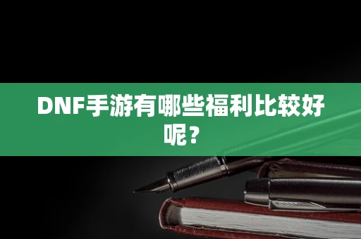 DNF手游有哪些福利比较好呢？