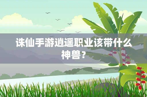 诛仙手游逍遥职业该带什么神兽？