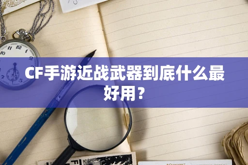 CF手游近战武器到底什么最好用？