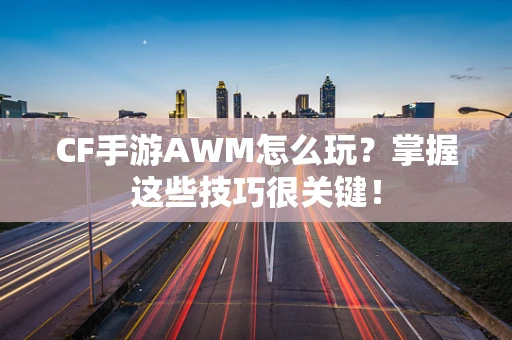 CF手游AWM怎么玩？掌握这些技巧很关键！